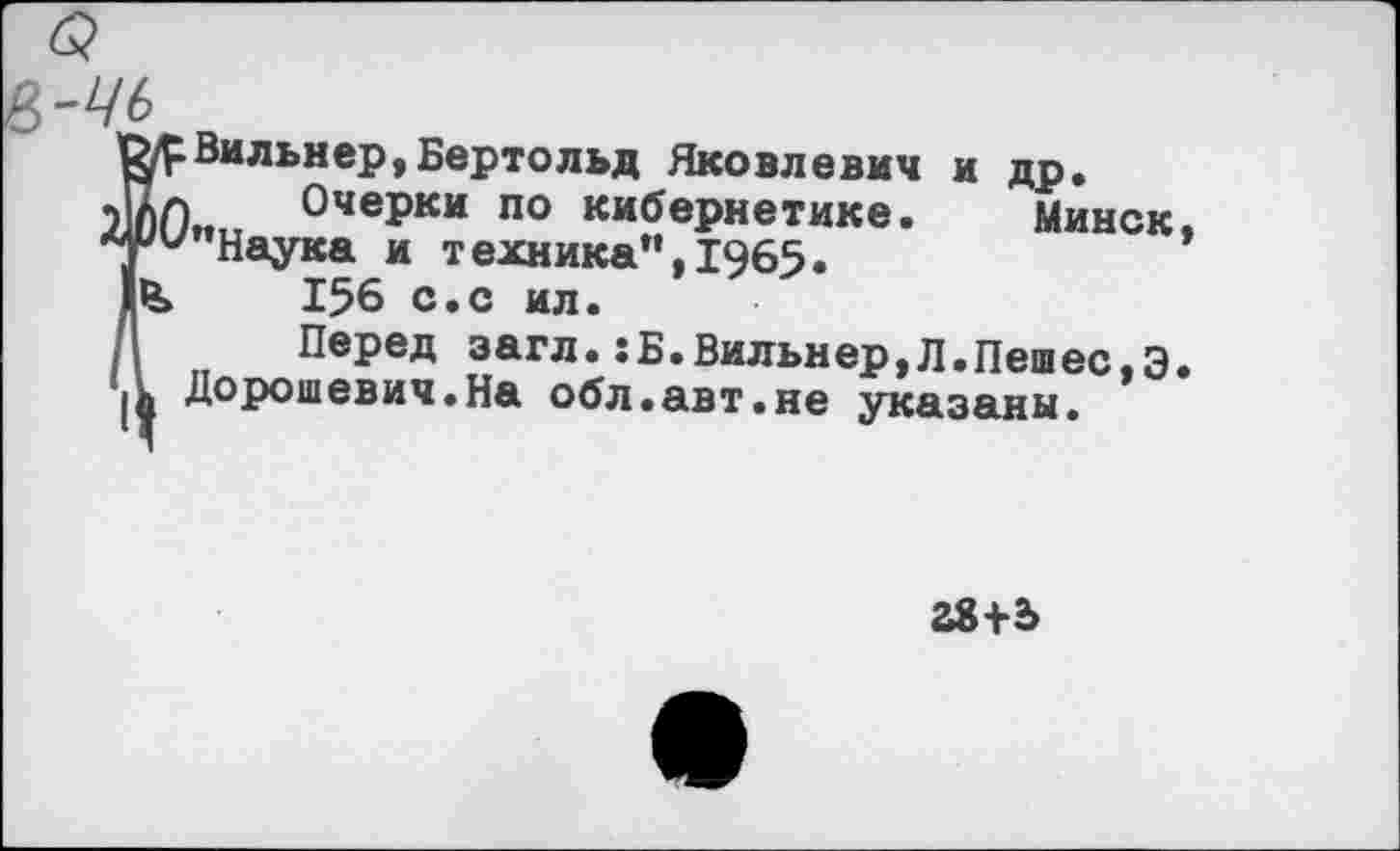 ﻿-ць
? Вильиер,Бертольд Яковлевич и др.
! Очерки по кибернетике. Минск ’’Наука и техника”, 1965«
156 с.с ил.
Перед загл.:Б.Вильнер,Л.Пешес,Э Дорошевич.На обл.авт.не укапаны -
38+2>